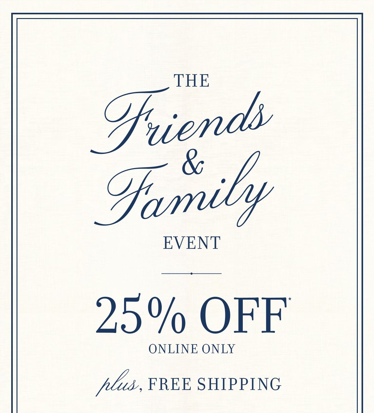 THE FRIENDS & FAMILY EVENT 25% OFF ONLINE ONLY. PLUS, FREE SHIPPING