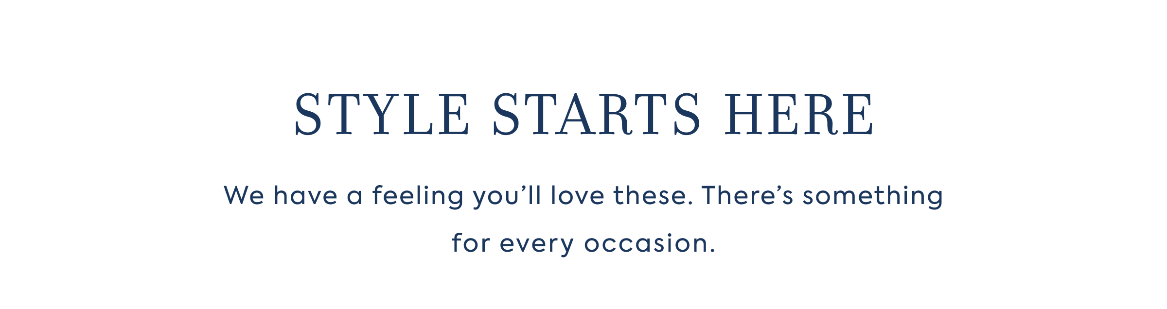 STYLE STARTS HERE - We have a feeling you'll love these. There's something for every occasion.