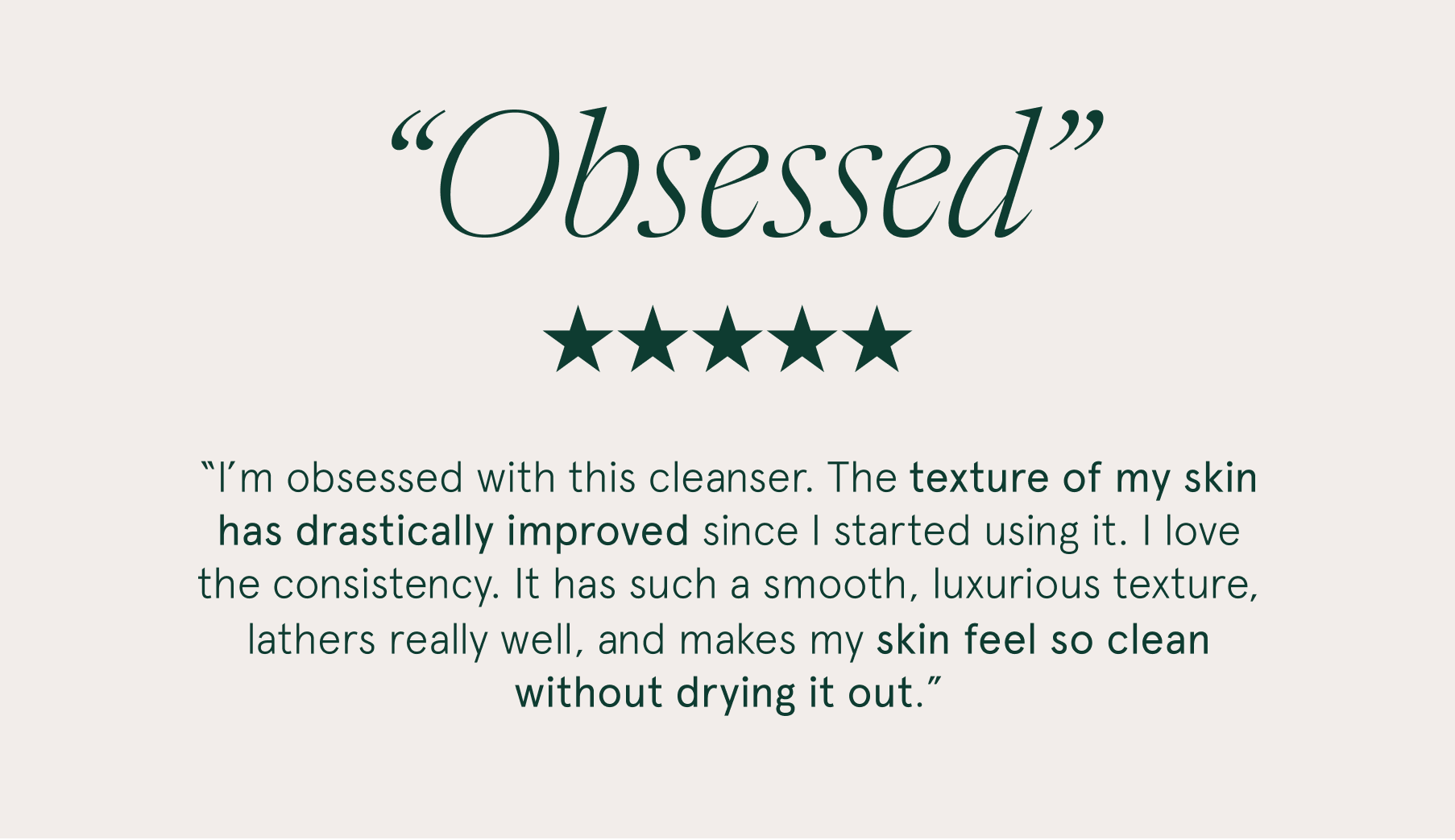 "I’m obsessed with this cleanser. The texture of my skin has drastically improved since I started using it. I love the consistency. It has such a smooth, luxurious texture, lathers really well, and makes my skin feel so clean without drying it out.”