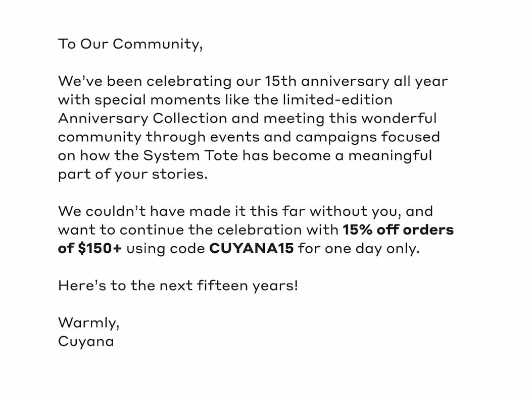 To Our Community, We've been celebrating our 15th anniversary all year with special moments like the limited-edition Anniversary Collection and meeting this wonderful community through events and campaigns focused on how the System Tote has become a meaningful part of your stories. We couldn't have made it this far without you, and want to continue the celebration with 15% off orders of $15+ using code CUYANA15 for one day only. Here's to the next fifteen years! Warmly, Cuyana