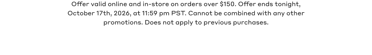 Offer valid online and in-store on orders over $150. Offer ends tonight, October 17th, 2026, at 11:59 pm PST. Cannot be combined with any other promotions. Does not apply to previous purchases.