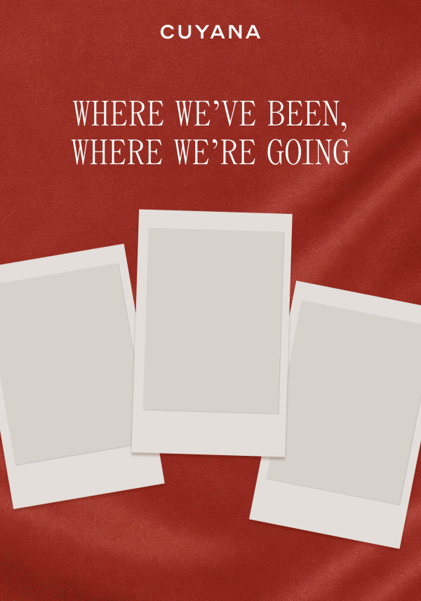 CUYANA WHERE WE'VE BEEN, WHERE WE'RE GOING