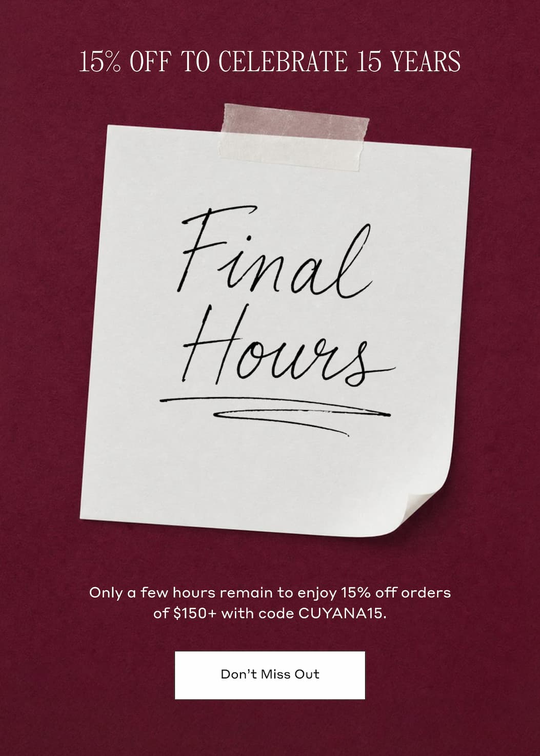 15% OFF TO CELEBRATE 15 YEARS. FINAL HOURS. Only a few hours remain to enjoy 15% off orders of $150+ with code CUYANA15. Don't Miss Out.