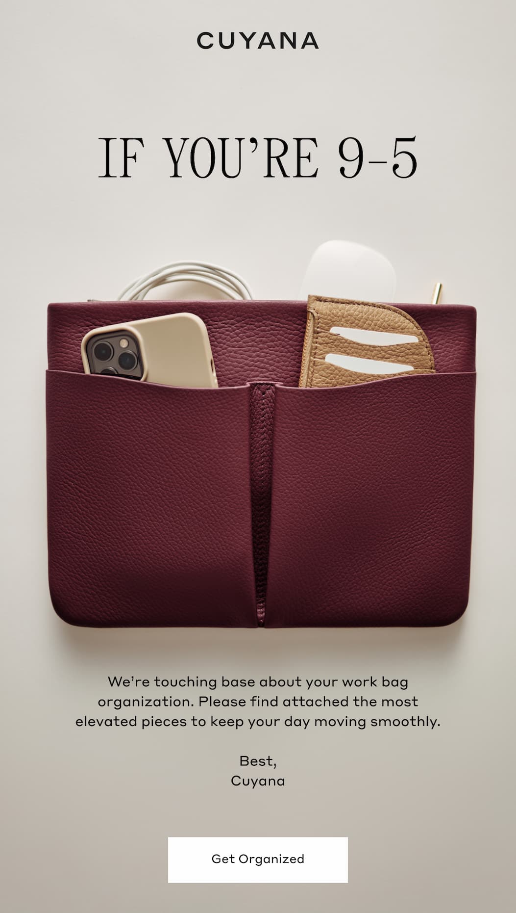 CUYANA IF YOU'RE 9-5 We're touching base about your work bag organization. Please find attached the most elevated pieces to keep your day moving smoothly. Best, Cuyana. Get Organized.