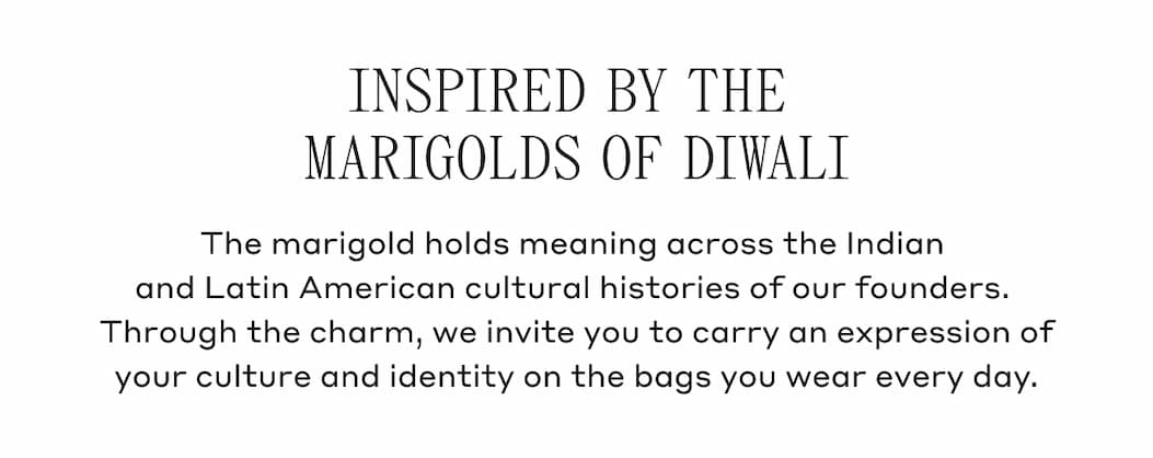 INSPIRED BY THE MARIGOLDS OF DIWALI The marigold holds meaning across the Indian and Latin American cultural histories of our founders. Through the charm, we invite you to carry an expression of your culture and identity on the bags you wear every day.