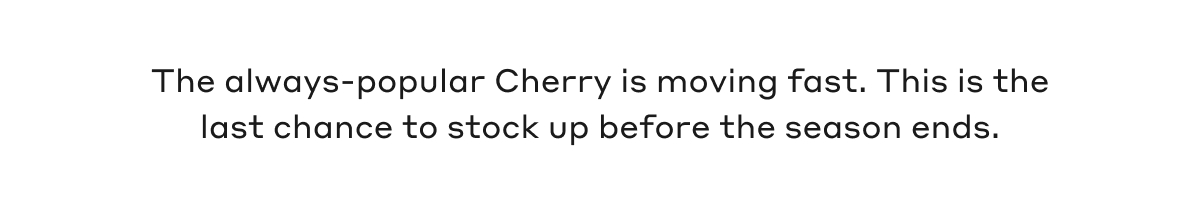 The always-popular Cherry is moving fast. This is the last chance to stock up before the season ends.