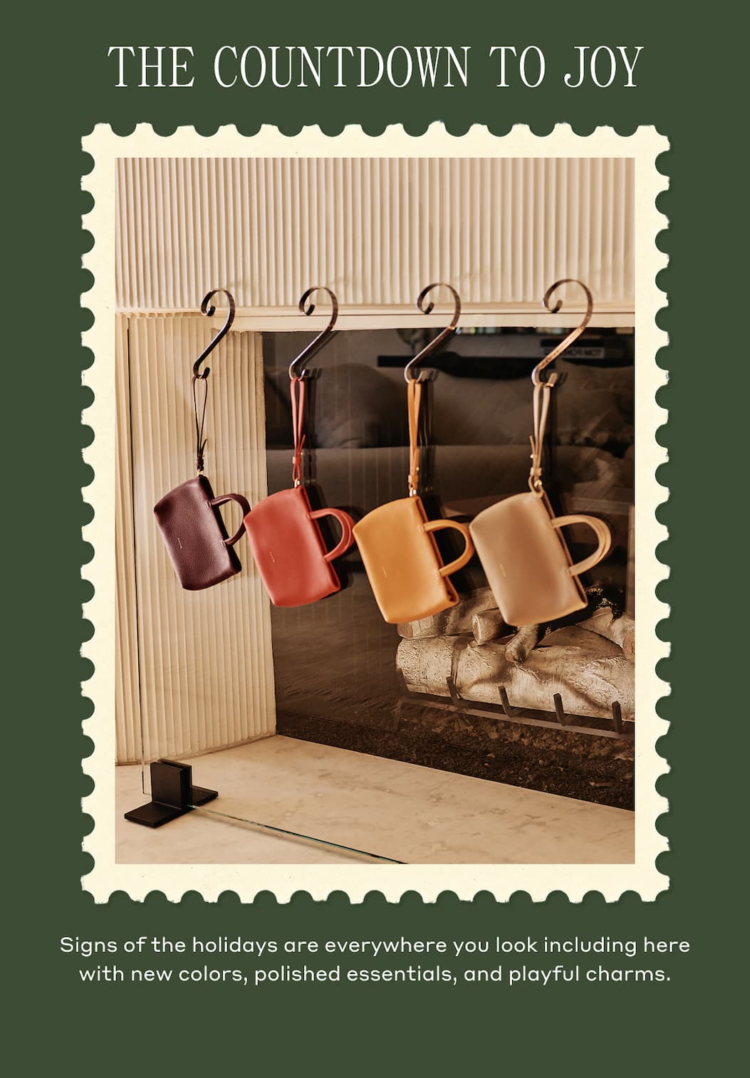 THE COUNTDOWN TO JOY Signs of the holidays are everywhere you look including here with new colors, polished essentials, and playful charms.