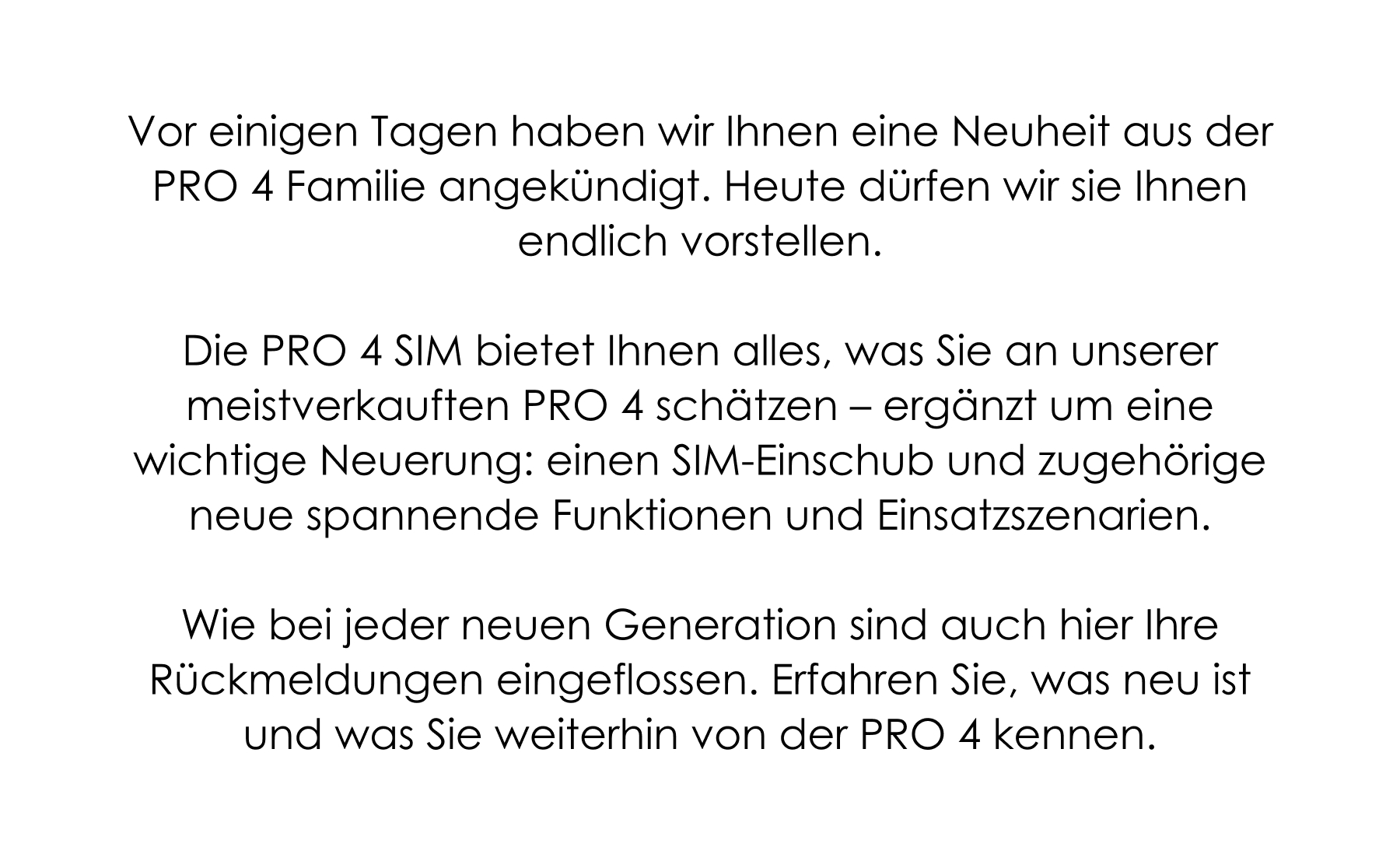 Die PRO 4 ist die Uhr, für die sich unsere Kundinnen und Kunden am häufigsten entscheiden. Gleichzeitig erreichen uns täglich E-Mails, Anrufe und Nachrichten mit Ideen, wie wir sie noch besser machen können. Was würde den Alltag erleichtern? Was fehlt noch? Was könnte einfacher sein? Wir nehmen jede Rückmeldung ernst. Schon bald bekommt die PRO 4 Familie Zuwachs – entwickelt auf Basis der Wünsche und Bedürfnisse, die unsere Kundinnen und Kunden mit uns geteilt haben. Wir verstehen, dass Sie gespannt sind - und dieser Zustand wird noch ein paar letzte Tage andauern. Am 23. Oktober lüften wir das Geheimnis und ab 1. November sind die neuen Uhren (es wird wieder die Varianten RUND und ECKIG geben) dann versandbereit. Die PRO 4 ist die Uhr, für die sich unsere Kundinnen und Kunden am häufigsten entscheiden. Gleichzeitig erreichen uns täglich E-Mails, Anrufe und Nachrichten mit Ideen, wie wir sie noch besser machen können. Was würde den Alltag erleichtern? Was fehlt noch? Was könnte einfacher sein? Wir nehmen jede Rückmeldung ernst. Schon bald bekommt die PRO 4 Familie Zuwachs – entwickelt auf Basis der Wünsche und Bedürfnisse, die unsere Kundinnen und Kunden mit uns geteilt haben. Wir verstehen, dass Sie gespannt sind - und dieser Zustand wird noch ein paar letzte Tage andauern. Am 23. Oktober lüften wir das Geheimnis und ab 1. November sind die neuen Uhren (es wird wieder die Varianten RUND und ECKIG geben) dann versandbereit.