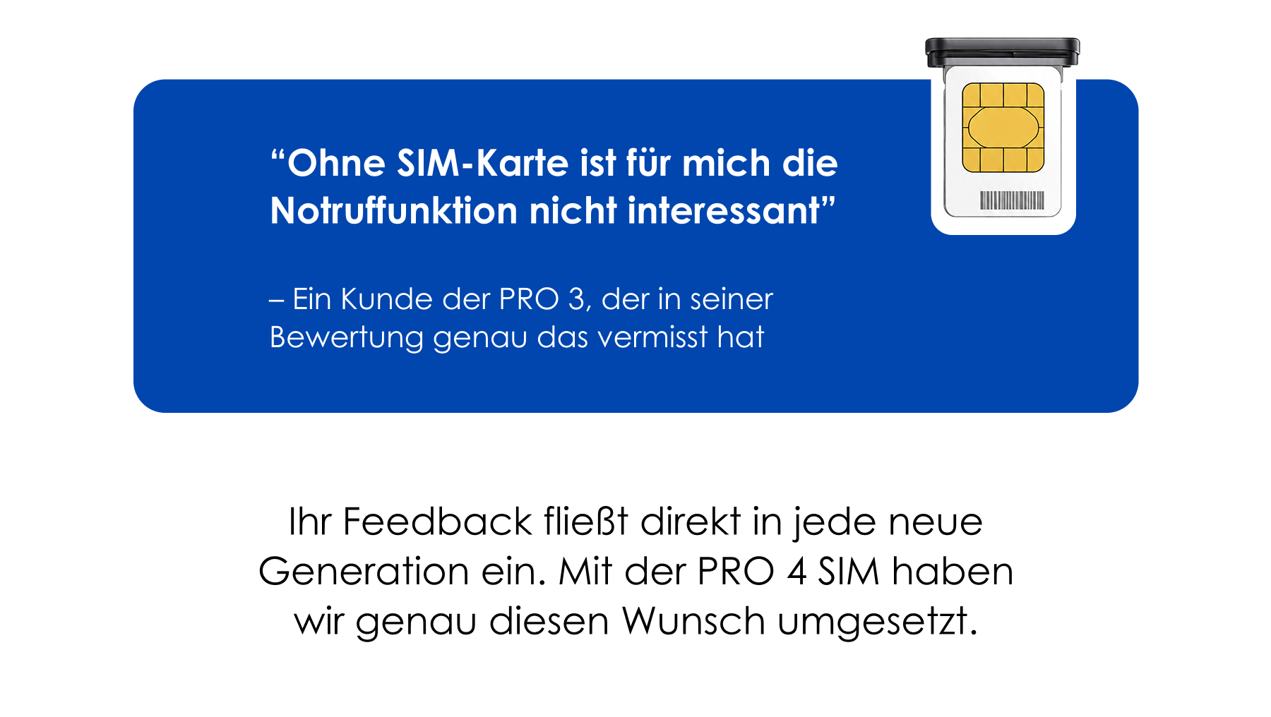 “Ohne SIM-Karte ist für mich die Notruffunktion nicht interessant” – Ein Kunde der PRO 3, der in seiner Bewertung genau das vermisst hat. Ihr Feedback fließt direkt in jede neue Generation ein. Mit der PRO 4 SIM haben wir genau diesen Wunsch umgesetzt. “Ohne SIM-Karte ist für mich die Notruffunktion nicht interessant” – Ein Kunde der PRO 3, der in seiner Bewertung genau das vermisst hat. Ihr Feedback fließt direkt in jede neue Generation ein. Mit der PRO 4 SIM haben wir genau diesen Wunsch umgesetzt.