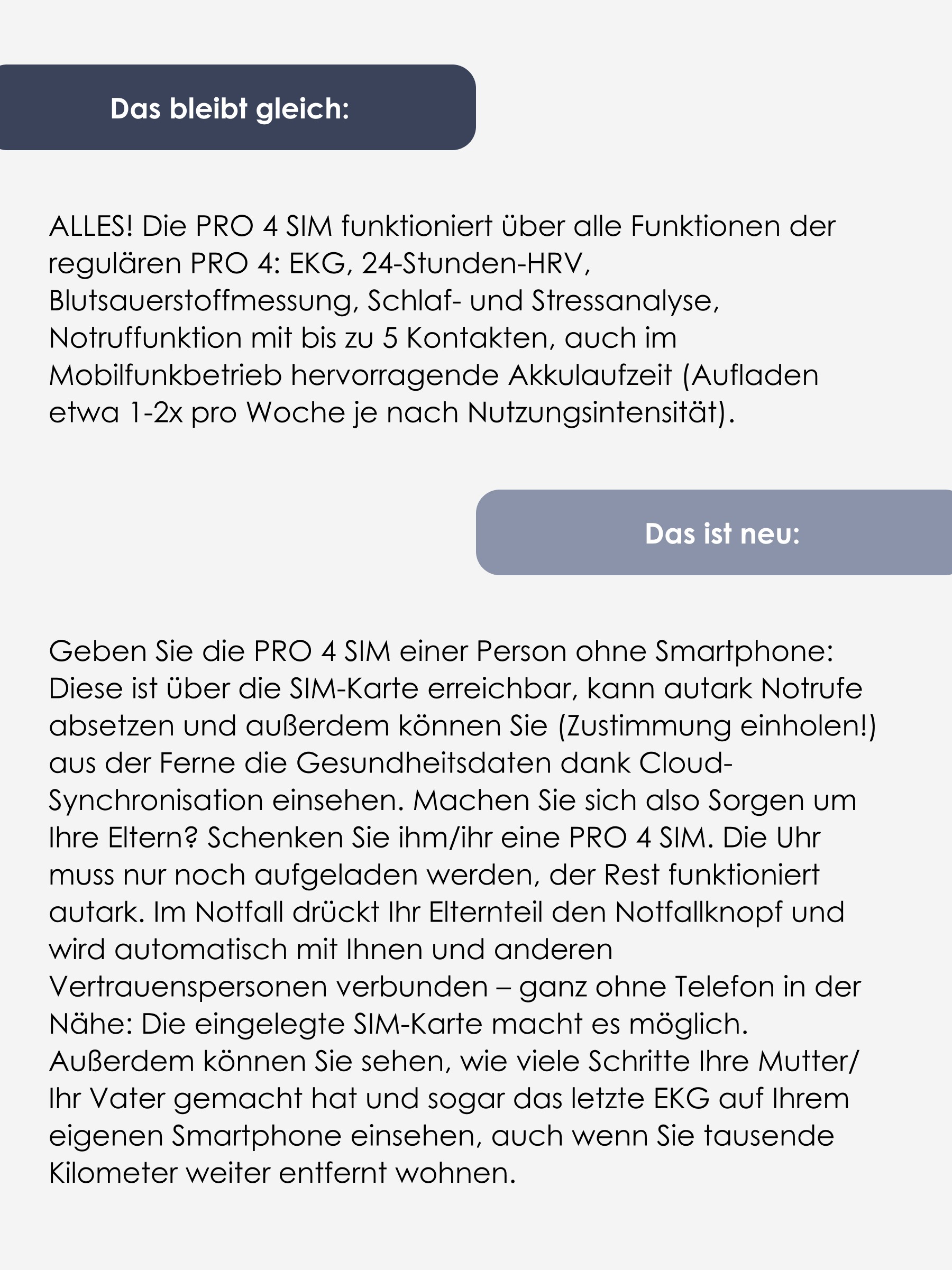 Das bleibt gleich: ALLES! Die PRO 4 SIM funktioniert über alle Funktionen der regulären PRO 4: EKG, 24-Stunden-HRV, Blutsauerstoffmessung, Schlaf- und Stressanalyse, Notruffunktion mit bis zu 5 Kontakten, auch im Mobilfunkbetrieb hervorragende Akkulaufzeit (Aufladen etwa 1-2x pro Woche je nach Nutzungsintensität). Das ist neu: Geben Sie die PRO 4 SIM einer Person ohne Smartphone: Diese ist über die SIM-Karte erreichbar, kann autark Notrufe absetzen und außerdem können Sie (Zustimmung einholen!) aus der Ferne die Gesundheitsdaten dank Cloud-Synchronisation einsehen. Machen Sie sich also Sorgen um Ihre Eltern? Schenken Sie ihm/ihr eine PRO 4 SIM. Die Uhr muss nur noch aufgeladen werden, der Rest funktioniert autark. Im Notfall drückt Ihr Elternteil den Notfallknopf und wird automatisch mit Ihnen und anderen Vertrauenspersonen verbunden – ganz ohne Telefon in der Nähe: Die eingelegte SIM-Karte macht es möglich. Außerdem können Sie sehen, wie viele Schritte Ihre Mutter/ihr Vater gemacht hat und sogar das letzte EKG auf Ihrem eigenen Smartphone einsehen, auch wenn Sie tausende Kilometer weiter entfernt wohnen. Das bleibt gleich: ALLES! Die PRO 4 SIM funktioniert über alle Funktionen der regulären PRO 4: EKG, 24-Stunden-HRV, Blutsauerstoffmessung, Schlaf- und Stressanalyse, Notruffunktion mit bis zu 5 Kontakten, auch im Mobilfunkbetrieb hervorragende Akkulaufzeit (Aufladen etwa 1-2x pro Woche je nach Nutzungsintensität). Das ist neu: Geben Sie die PRO 4 SIM einer Person ohne Smartphone: Diese ist über die SIM-Karte erreichbar, kann autark Notrufe absetzen und außerdem können Sie (Zustimmung einholen!) aus der Ferne die Gesundheitsdaten dank Cloud-Synchronisation einsehen. Machen Sie sich also Sorgen um Ihre Eltern? Schenken Sie ihm/ihr eine PRO 4 SIM. Die Uhr muss nur noch aufgeladen werden, der Rest funktioniert autark. Im Notfall drückt Ihr Elternteil den Notfallknopf und wird automatisch mit Ihnen und anderen Vertrauenspersonen verbunden – ganz ohne Telefon in der Nähe: Die eingelegte SIM-Karte macht es möglich. Außerdem können Sie sehen, wie viele Schritte Ihre Mutter/ihr Vater gemacht hat und sogar das letzte EKG auf Ihrem eigenen Smartphone einsehen, auch wenn Sie tausende Kilometer weiter entfernt wohnen.