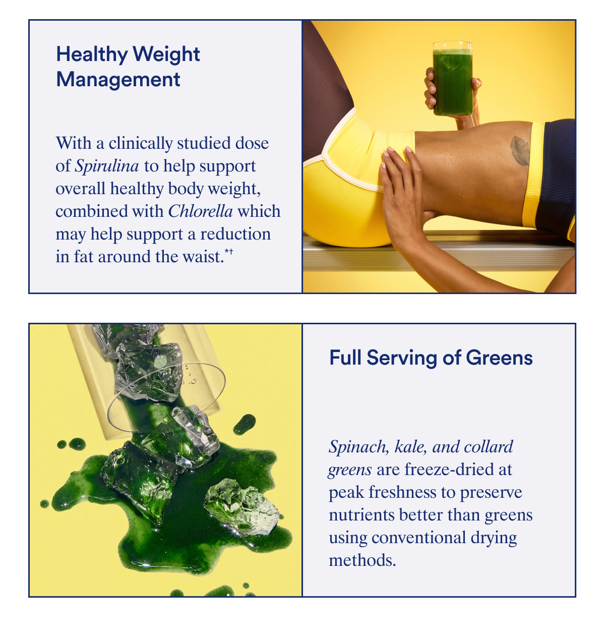 Healthy Weight Management With a clinically studied dose of Spirulina to help support overall healthy body weight, combined with Chlorella which may help support a reduction in fat around the waist.*† †When combined with exercise PLUS A full serving of greens to help fill key nutrient gaps.