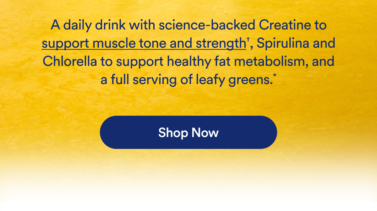 A daily drink with science-backed Creatine to support muscle tone and strength†, Spirulina and Chlorella to support healthy fat metabolism, and a full serving of leafy greens.*