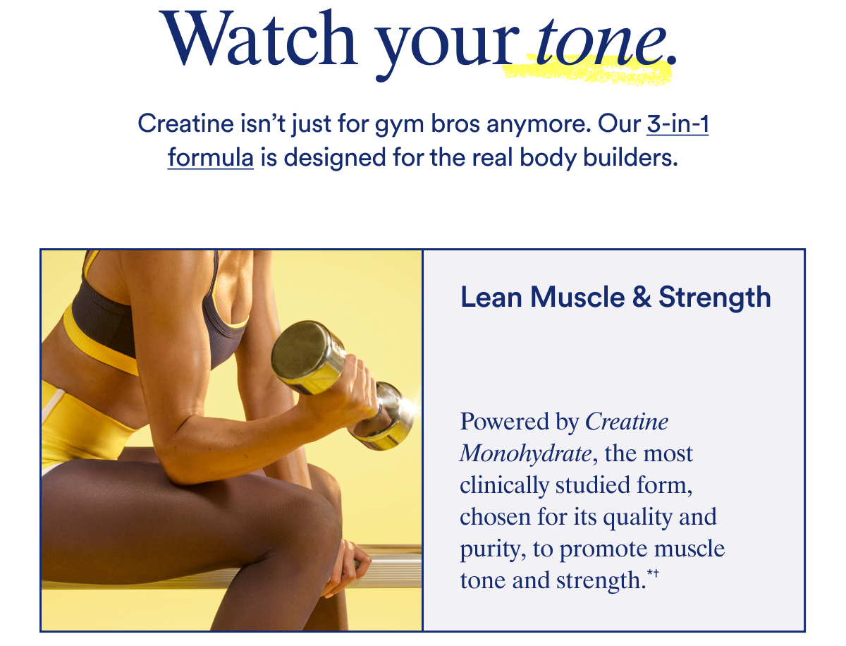 Watch your tone.  Creatine isn’t just for gym bros anymore. Our 3-in-1 formula is designed for the real body builders.  Lean Muscle & Strength Powered by Creatine Monohydrate, the most clinically studied form, chosen for its quality and purity to promote muscle tone and strength.*†