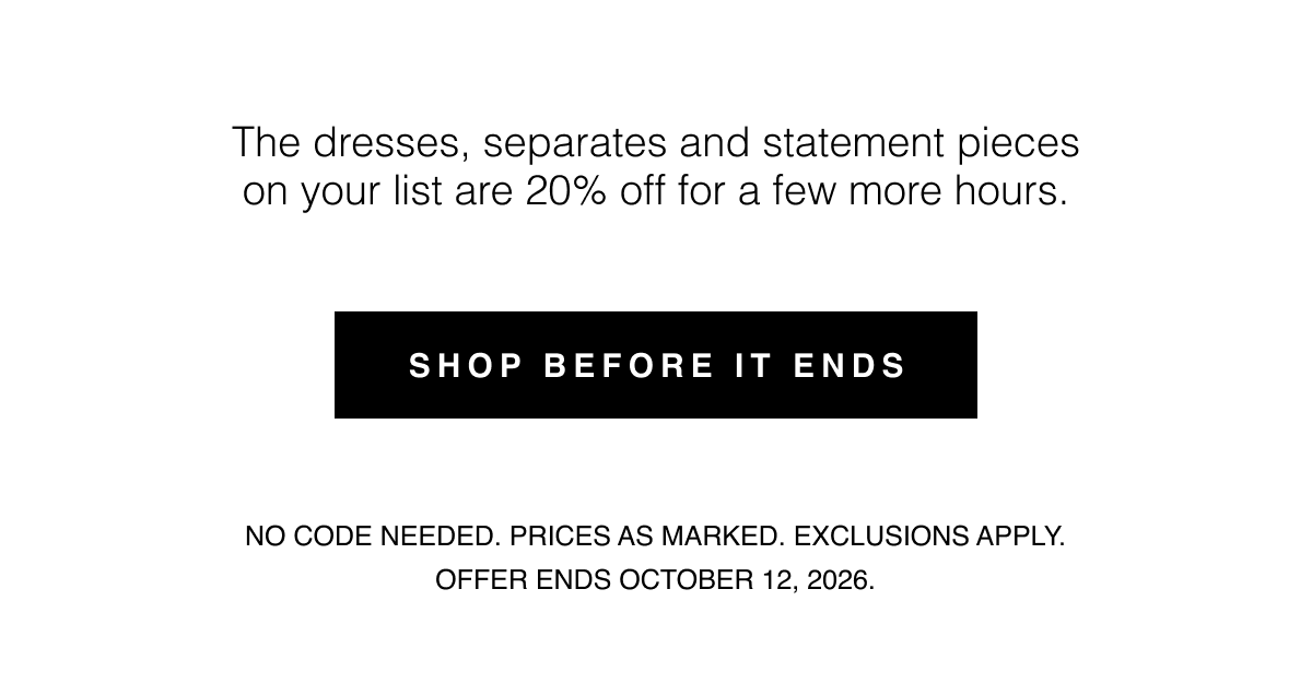 The dresses, separates and statement pieces on your list are 20% off for a few more hours. Shop Before It Ends | No code needed. Prices as marked. Exclusions apply. Offer ends October 12, 2026.