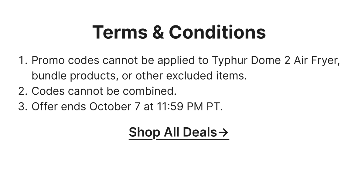 1.Promo codes cannot be applied to Typhur Dome 2 Air Fryer, bundle products, or other excluded items. 2.Codes cannot be combined. 3.Offer ends October 7 at 11:59 PM PT.