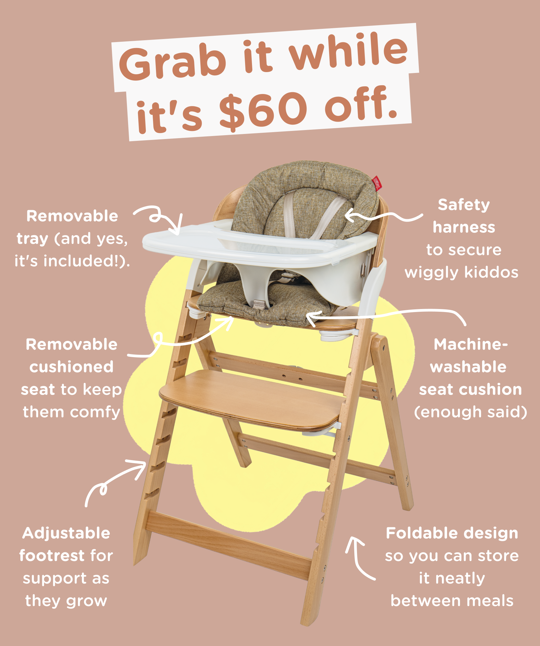 Grab it while it's $60 off. Removable tray (and yes, it's included!). Removable cushioned seat to keep them comfy. Safety harness to secure wiggly kiddos. Machine-washable seat cushion (enough said).