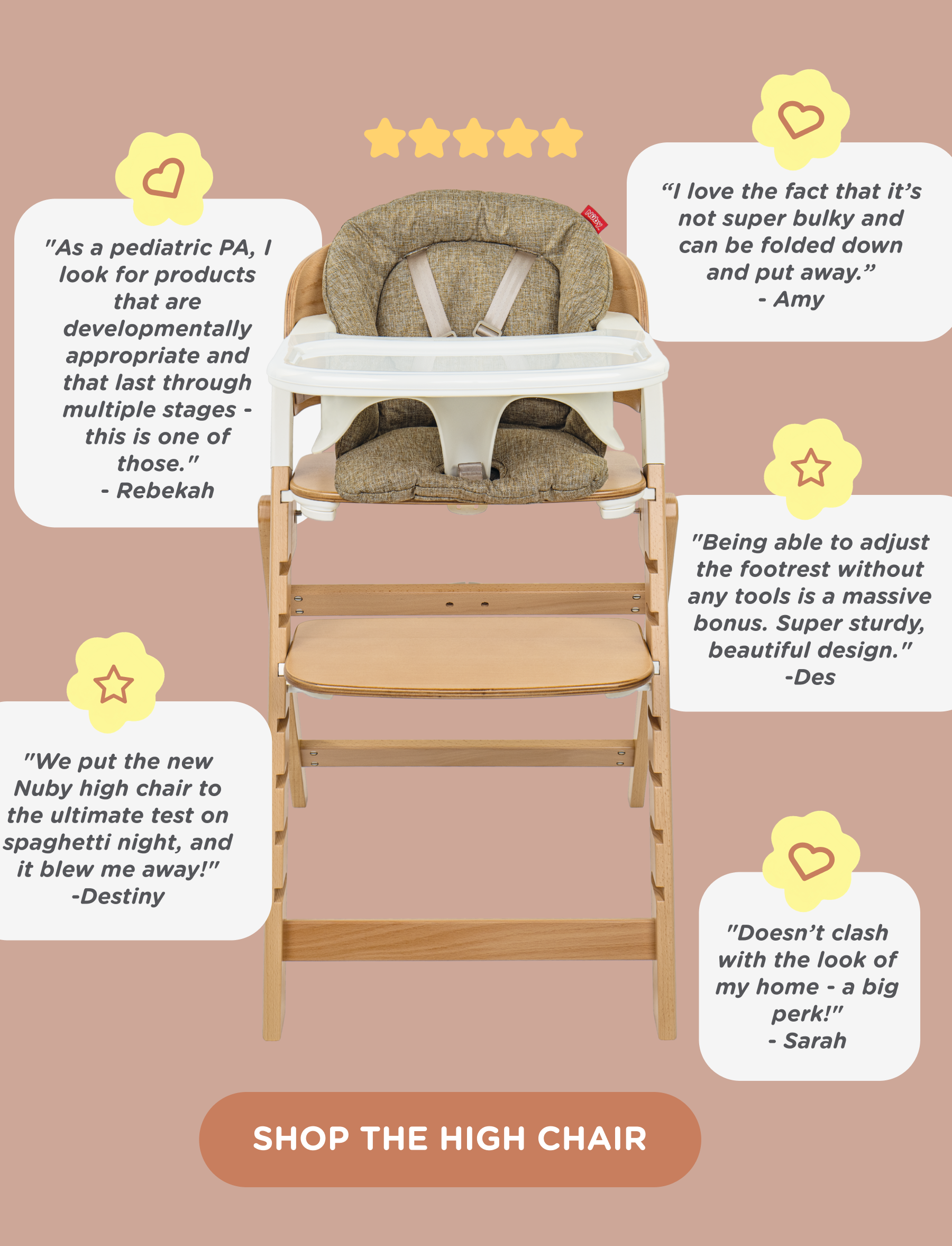 5-star customer reviews. "As a pediatric PA, I look for products that are developmentally appropriate and that last through multiple stages - this is one of those." says Rebekah. "We put the new Nuby high chair to the ultimate test on spaghetti night, and it blew me away!" says Destiny. "I love the fact that it's not super bulky and can be folded down and put away." says Amy. "Being able to adjust the footrest without any tools is a massive bonus. Super sturdy, beautiful design." says Des. "Doesn't clash with the look of my home - a big perk!" says Sarah. Shop the high chair.