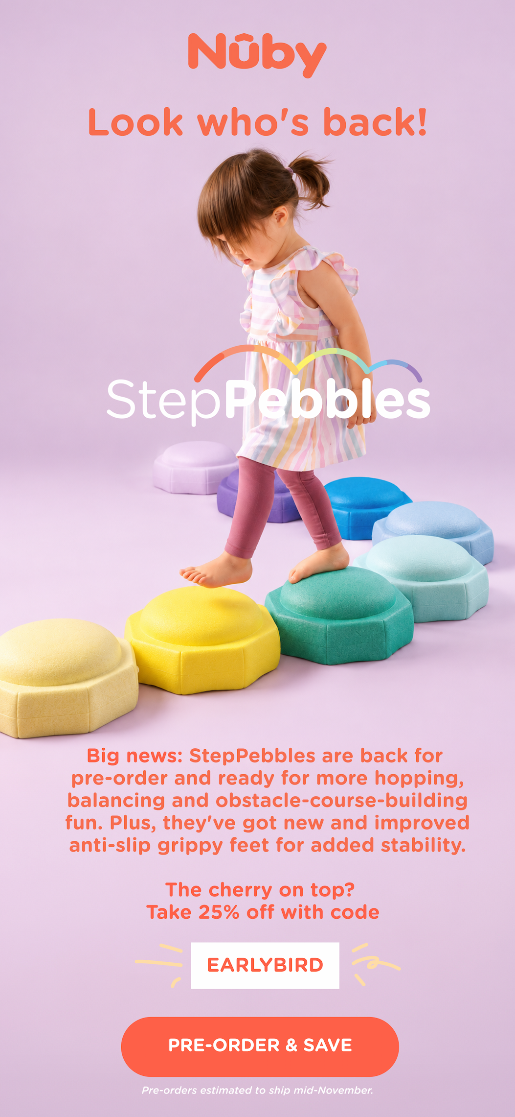 Look who's back! Big news: StepPebbles are back for pre-order and ready for more hopping, balancing and obstacle-course-building fun. Plus, they've got new and improved anti-slip grippy feet for added stability. The cherry on top? Take 25% off with code EARLYBIRD. Pre-order & save. Pre-orders estimated to ship mid-November.