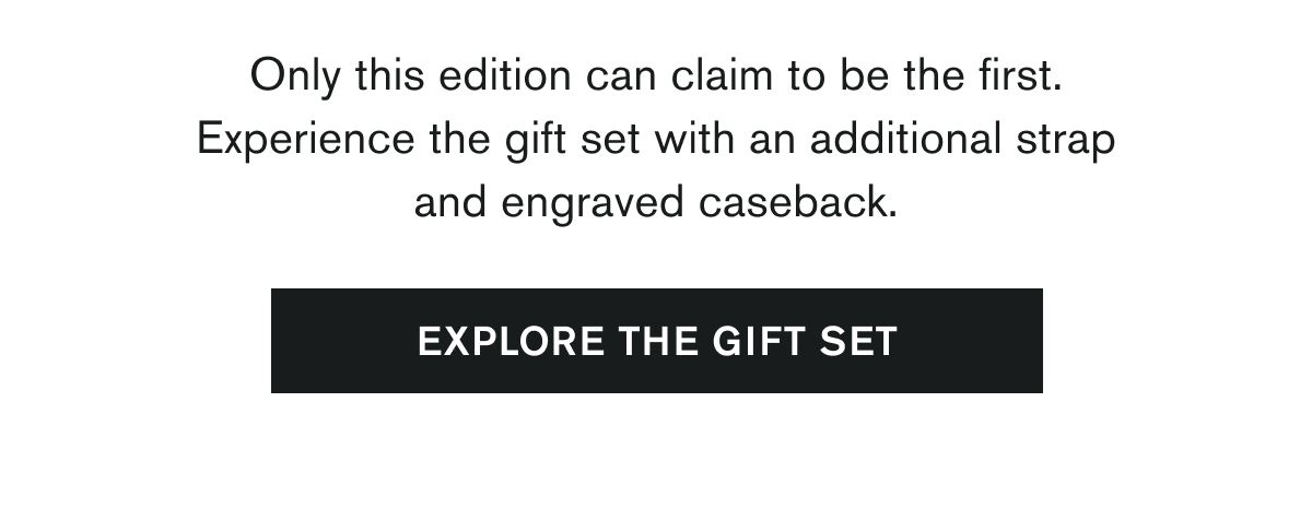 Only this edition can claim to be the first. | Experience the gift set with an additional strap and engraved caseback. | [EXPLORE THE GIFT SET]