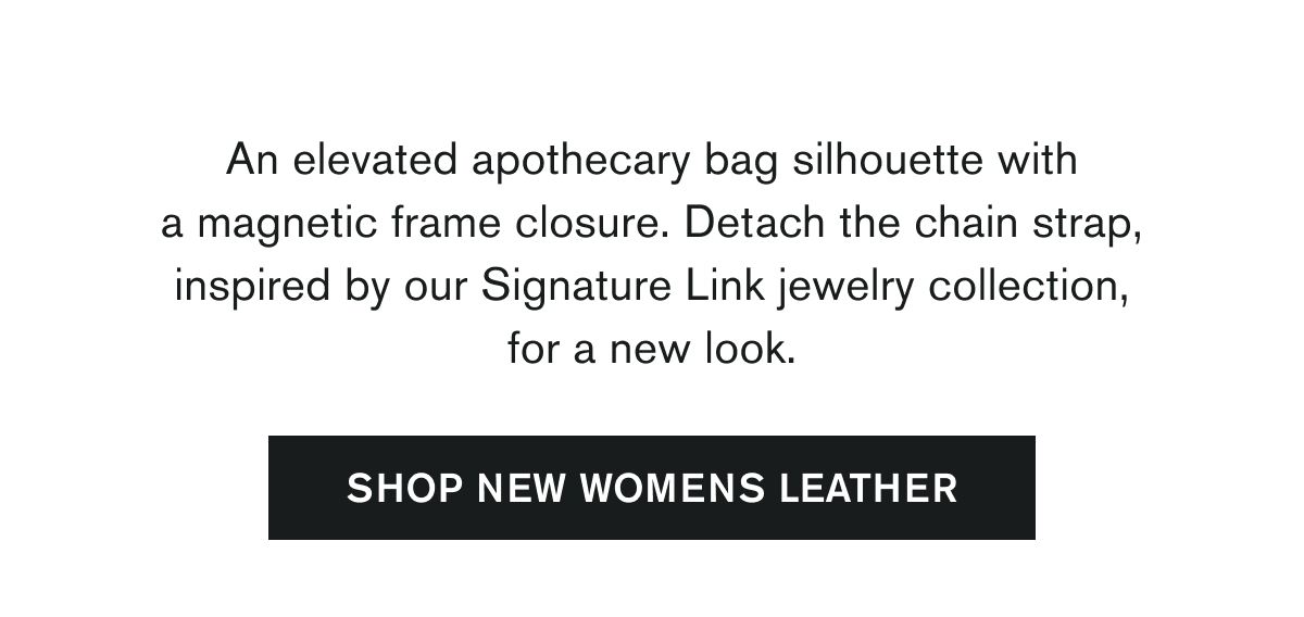 An elevated apothecary bag silhouette with a magnetic frame closure. Detach the chain strap, inspired by our Signature Link jewelry collection, for a new look. | SHOP NEW WOMENS LEATHER