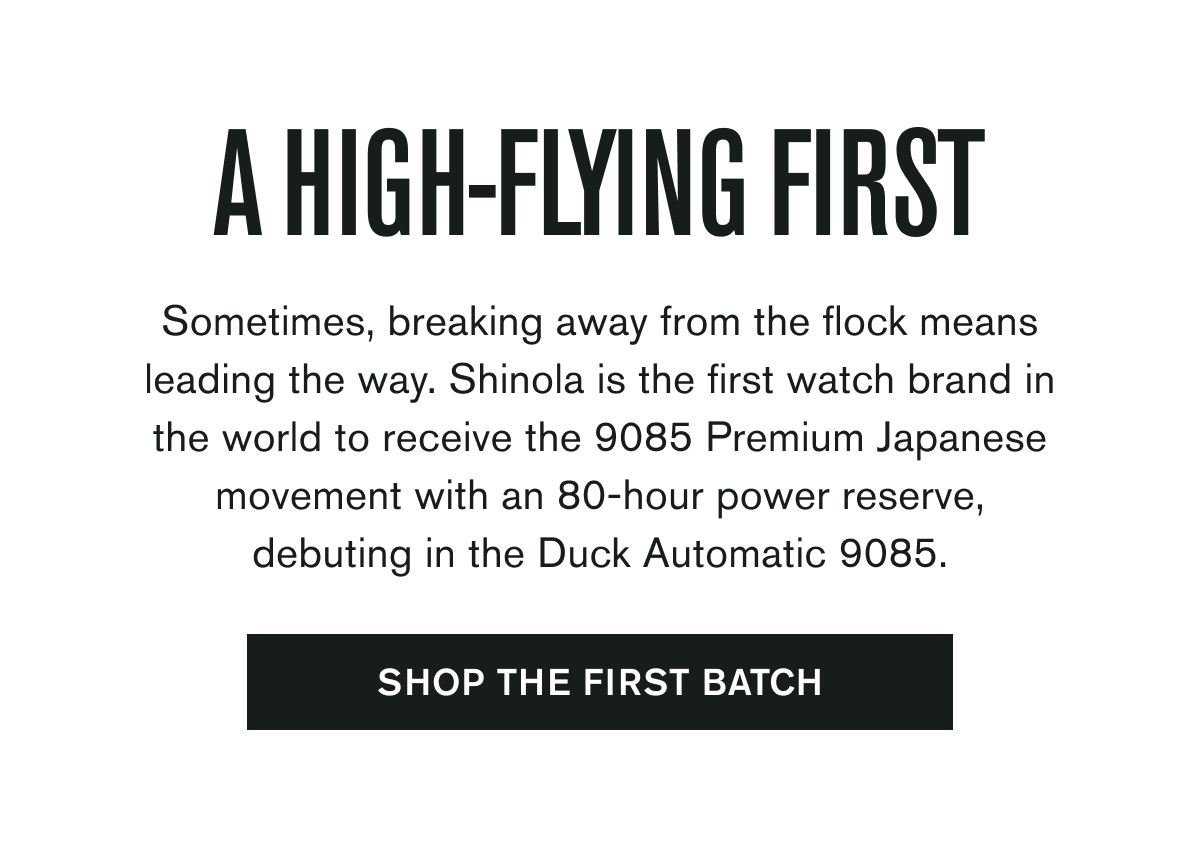 A HIGH-FLYING FIRST | Sometimes, breaking away from the flock means leading the way. Shinola is the first watch brand in the world to receive the 9085 Premium Japanese movement with an 80-hour power reserve, debuting in the Duck Automatic 9085. | [SHOP THE FIRST BATCH]