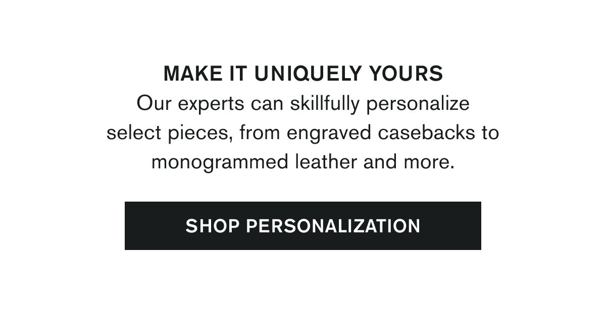 MAKE IT UNIQUELY YOURS | Our experts can skillfully personalize select pieces, from engraved casebacks to monogrammed leather and more. | SHOP PERSONALIZATION