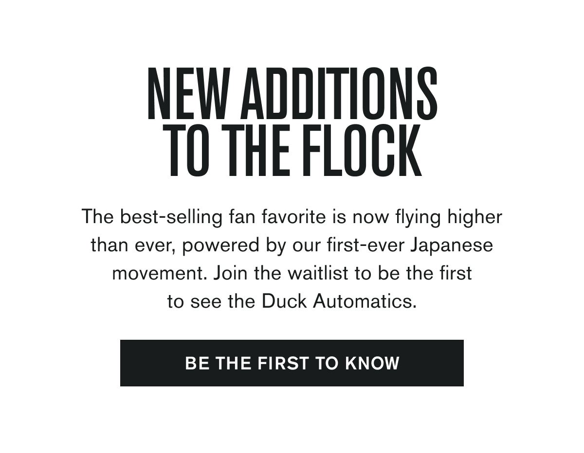The best-selling fan favorite is now flying higher than ever, powered by our first-ever Japanese movement. Join the waitlist to be the first to see the Duck Automatics.  BE THE FIRST TO KNOW