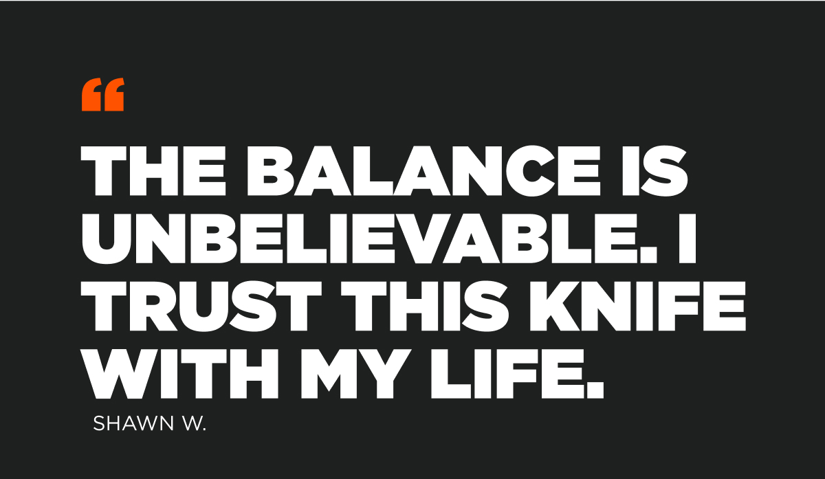 The balance is unbelievable. I trust this knife with my life. Shawn W.