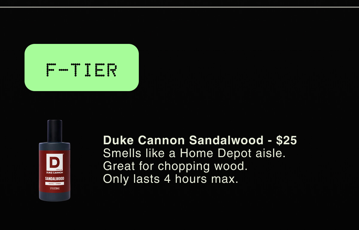 F-TIER | Duke Cannon Sandalwood - $25 Smells like a Home Depot aisle. Great for chopping wood. Only lasts 4 hours max.