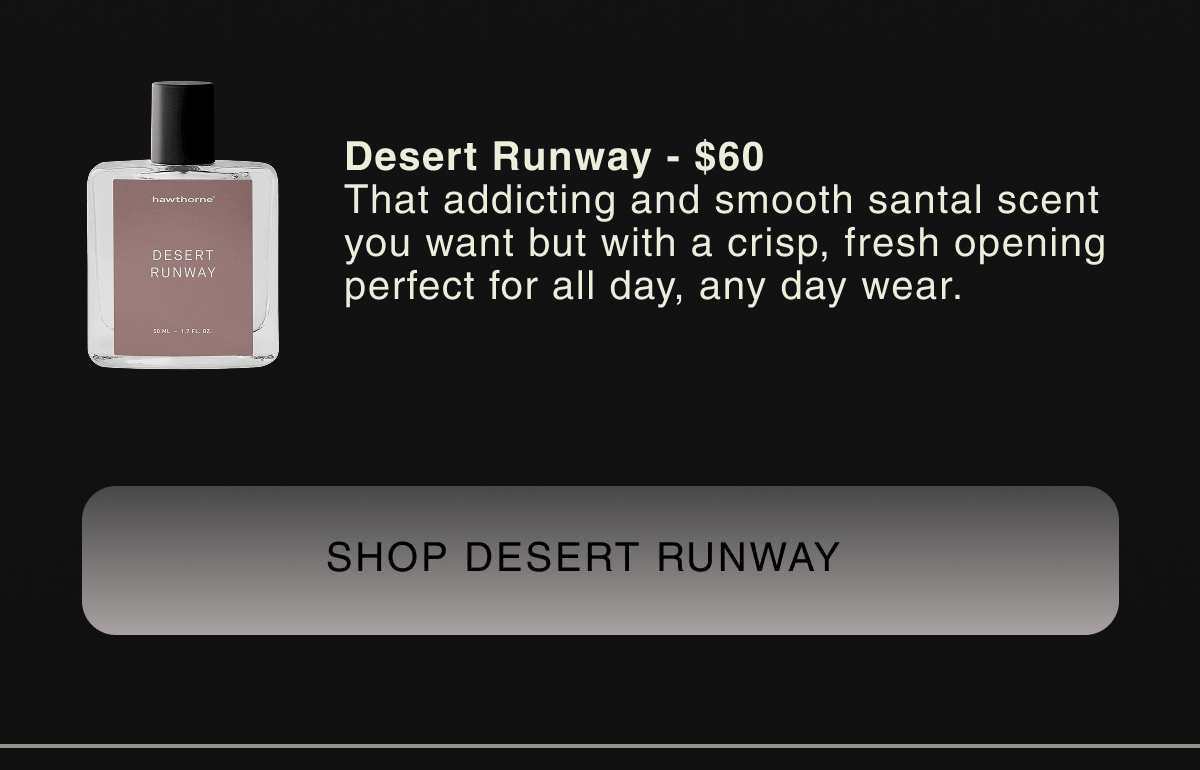 Desert Runway - $60 That addicting and smooth santal scent you want but with a crisp, fresh opening perfect for all day, any day wear. | SHOP DESERT RUNWAY