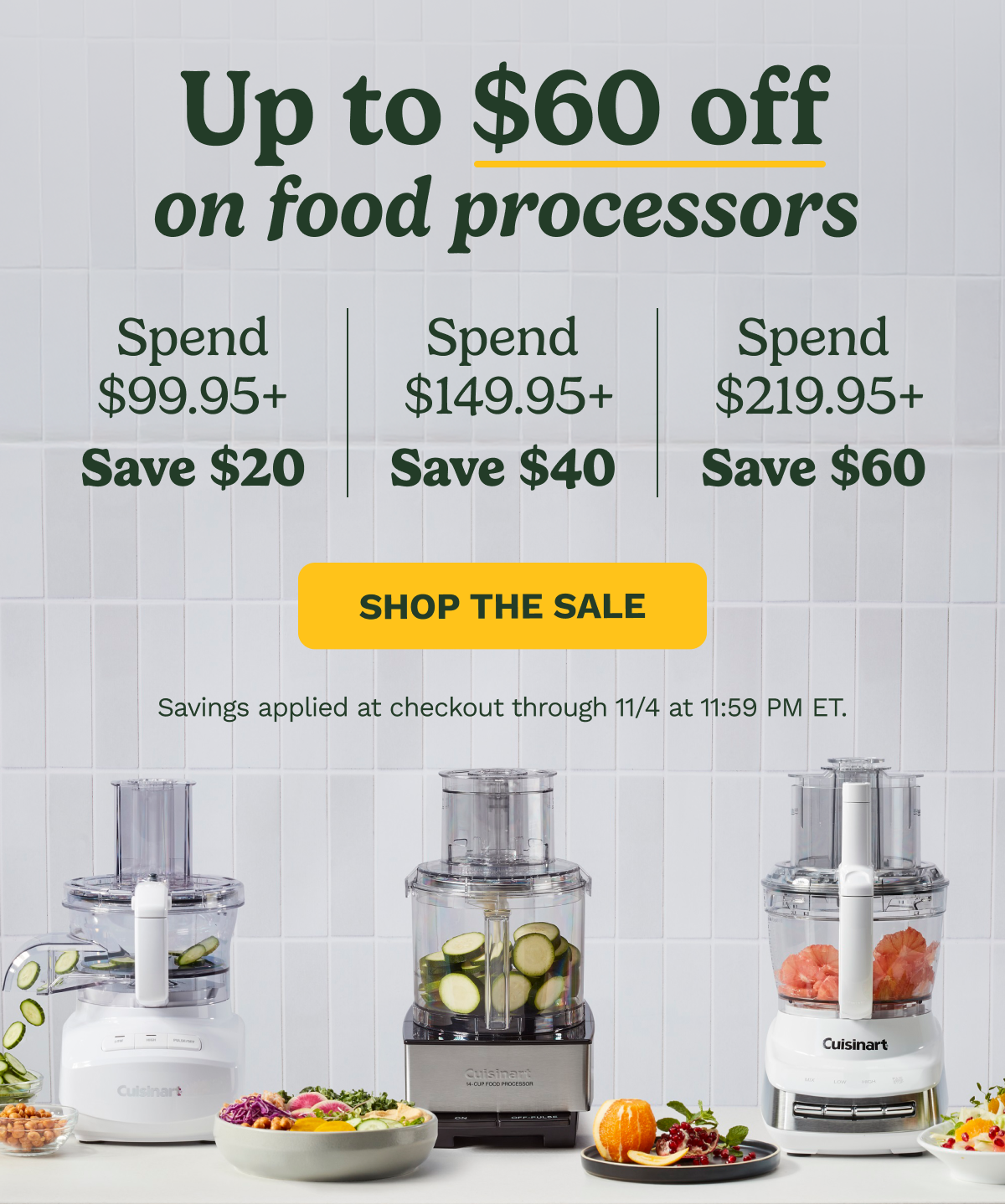 Up to $60 off on food processors | Spend $99.95+ Spend  $149.95+ Spend  $219.95+ Save $20 Save $40 Save $60 | SHOP THE SALE | Savings applied at checkout through 11/4 at 11:59 PM ET.