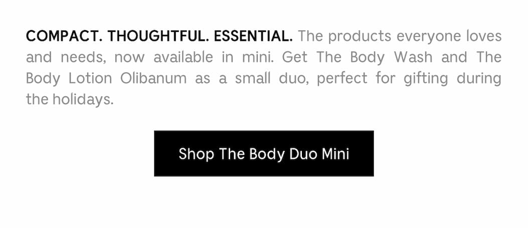 COMPACT. THOUGHTFUL. ESSENTIAL. The products everyone loves and needs, now available in mini. GetThe Body Wash and The Body Lotion Olibanum as a small duo, perfect for gifting during the holidays. Shop The Body Duo Mini