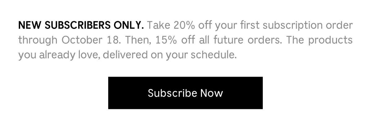 NEW SUBSCRIBERS ONLY. Take 20% off your first subscription order through October 18. Then, 15% off all future orders. The products you already love, delivered on your schedule. [ Subscribe Now ]