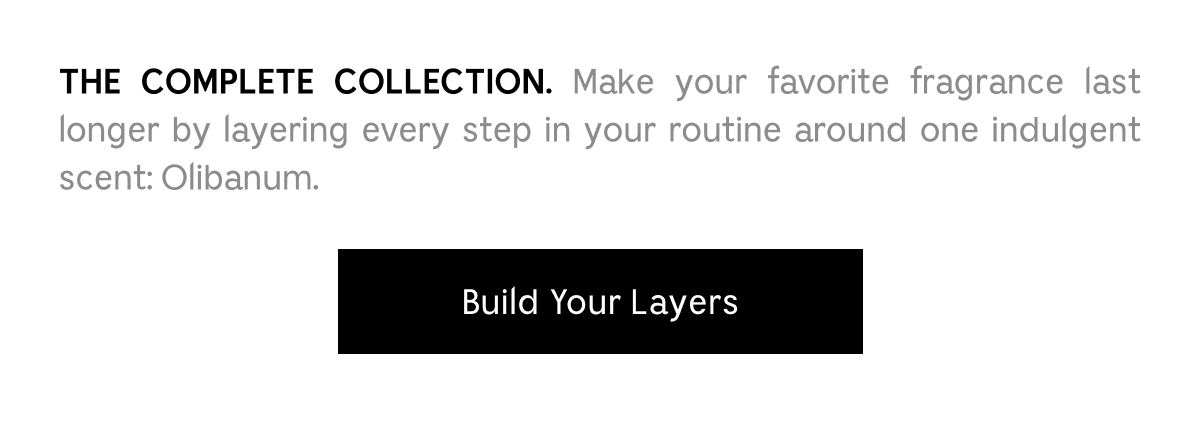 THE COMPLETE COLLECTION. Make your favorite fragrance last longer by layering every step in your routine around one indulgent scent: Olibanum. Build Your Layers