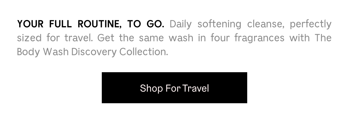 YOUR FULL ROUTINE, TO GO. Daily softening cleanse, perfectly sized for travel. Get the same wash in four fragrances with The Body Wash Discovery Collection.  Shop For Travel