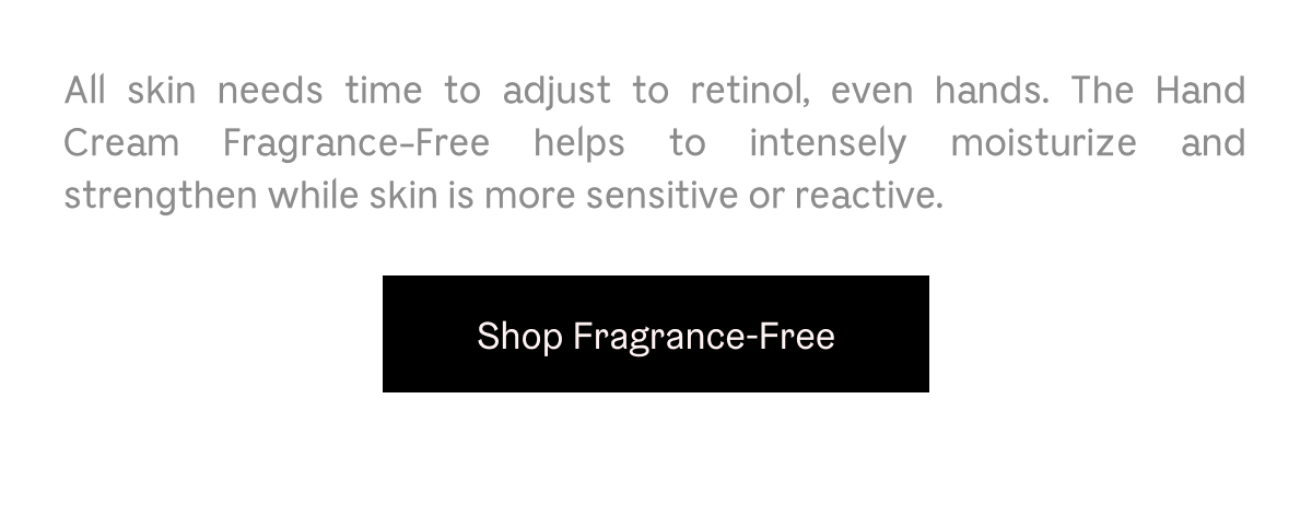 All skin needs time to adjust to retinol, even hands. The Hand Cream Fragrance-Free helps to intensely moisturize and strengthen while skin is more sensitive or reactive. Shop Fragrance-Free
