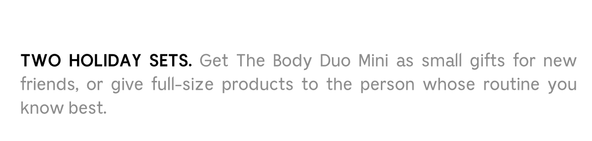 TWO HOLIDAY SETS. Get The Body Duo Mini as small gifts for new friends, or give full-size products to the  person whose routine you know best.