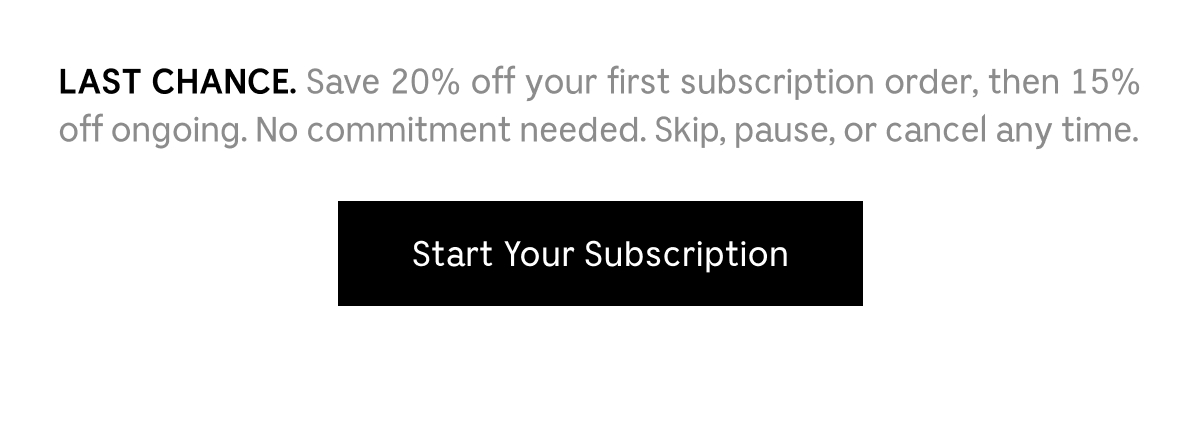 LAST CHANCE. Save 20% off your first subscription order, then 15% off ongoing. No commitment needed. Skip, pause, or cancel any time.