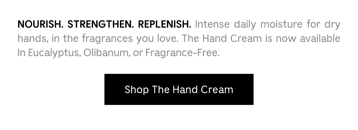 NOURISH. STRENGTHEN. REPLENISH. Intense daily moisture for dry hands, in the fragrances you love. The Hand Cream is now available in Eucalyptus, Olibanum, or Fragrance-Free. Shop The Hand Cream