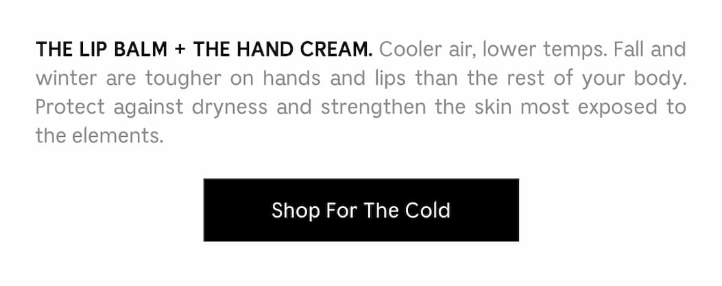 THE LIP BALM + THE HAND CREAM. Cooler air, lower temps. Fall and winter are tougher on hands and lips than the rest of your body. Protect against dryness and strengthen the skin most exposed to the elements. Shop For The Cold