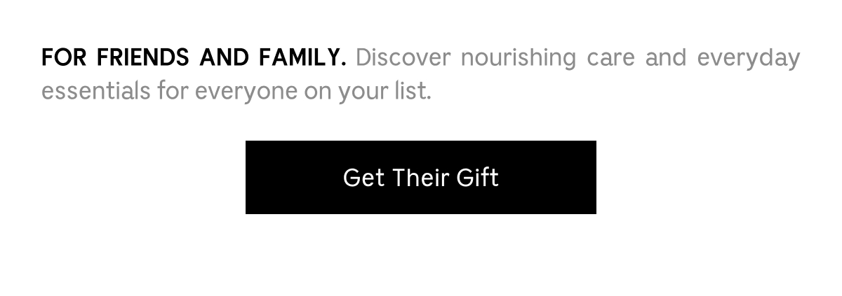 FOR FRIENDS AND FAMILY. Discover nourishing care and everyday essentials for everyone on your list. Get Their Gift