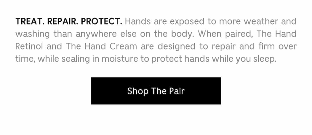 TREAT. REPAIR. PROTECT. Hands are exposed to more weather and washing than anywhere else on the body. When paired, The Hand Retinol and The Hand Cream are designed to repair and firm over time, while sealing in moisture to protect hands while you sleep. Shop The Pair