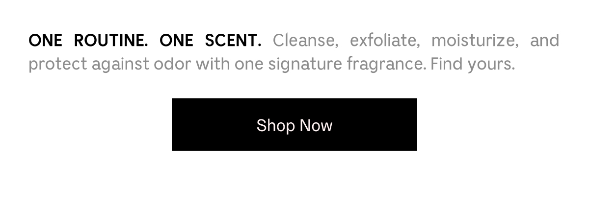 One Routine. One Scent. Cleanse, exfoliate, moisturize, and protect against odor with one signature fragrance. Find yours. | Shop Now