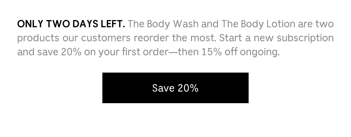 ONLY TWO DAYS LEFT. The Body Wash and The Body Lotion are two products our customers reorder the most. Start a new subscription and save 20% on your first order—then 15% off ongoing. [ Save 20% ]