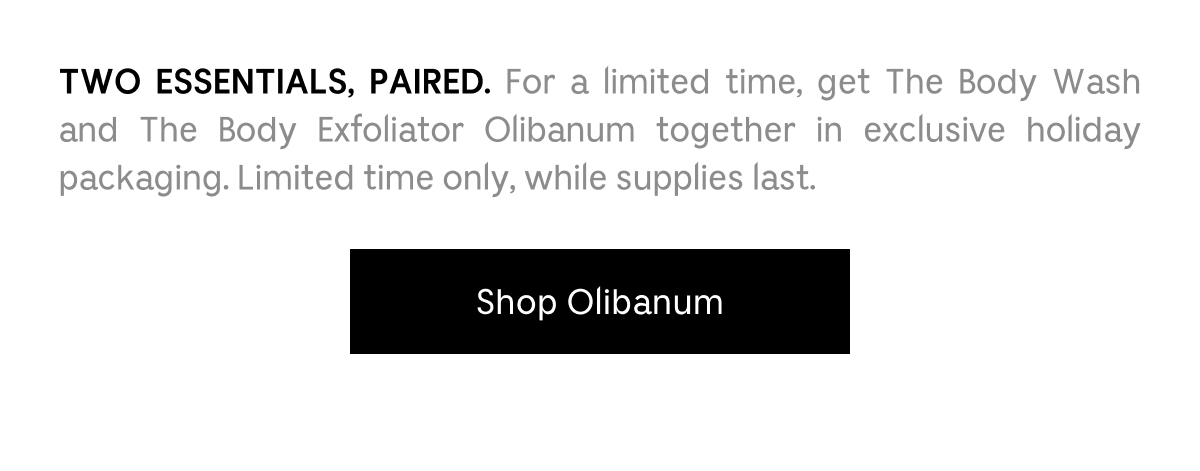 Two essentials paired. For a limited time, get The Body Wash and The Body Exfoliator Olibanum together in exclusive holiday packaging. Limited time only, while supplies last. Shop Olibanum