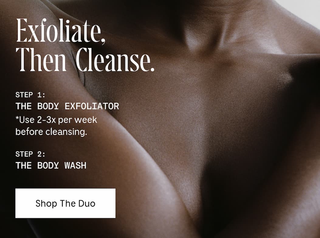 Exfoliate, Then Cleanse. Step 1: The Body Exfoliator | Use 2-3x per week before cleansing. Step 2: The Body Wash | Shop The Duo