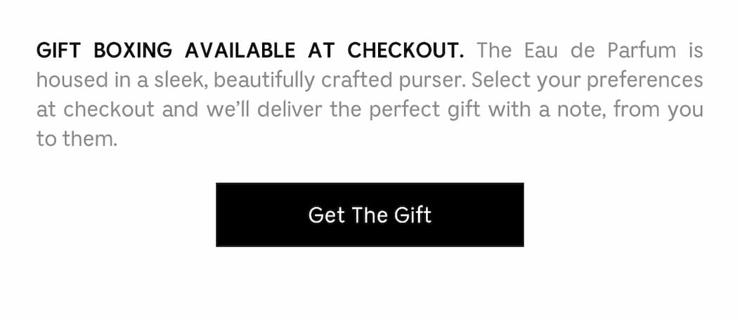 GIFT BOXING AVAILABLE AT CHECKOUT. The Eau de Parfum is housed in a sleek, beautifully crafted purser. Select your preferences at checkout and we'll deliver the perfect gift with a note, from you to them. Get The Gift