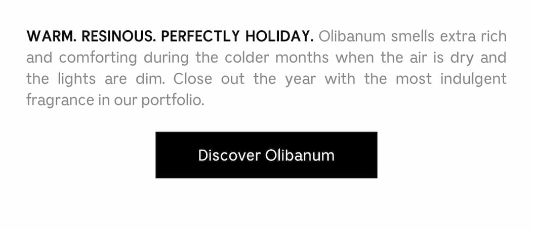 WARM. RESINOUS. PERFECTLY HOLIDAY. Olibanum smells extra rich and comforting during the colder months when the air is dry and lights are dim. Close out the year with the most indulgent fragrance in our portfolio. Discover Olibanum