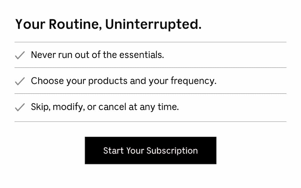 Your Routine, Uninterrupted. | Never run out of the essentials. | Choose your products and your frequency. | Skip, modify, or cancel at anytime. [ Start Your Subscription ]