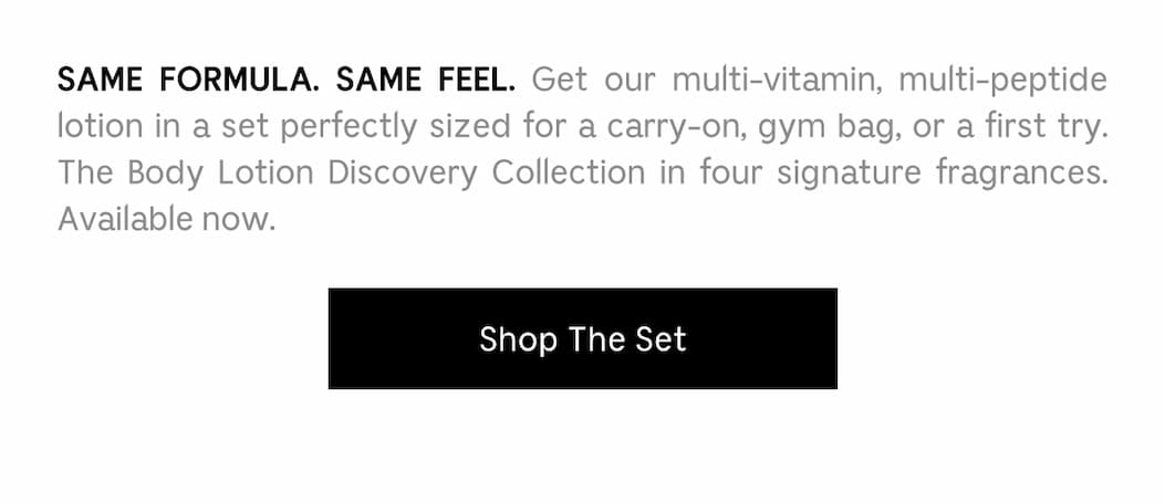 SAME FORMULA. SAME FEEL. Get our multi-vitamin, multi-peptide lotion in a set perfectly sized for a carry-on, gym bag, or a first try. The Body Lotion Discovery Collection in four signature fragrances. Available now.  Shop The Set